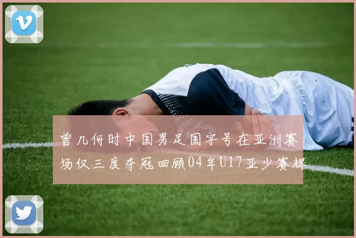 曾几何时中国男足国字号在亚洲赛场仅三度夺冠回顾04年U17亚少赛辉煌时刻