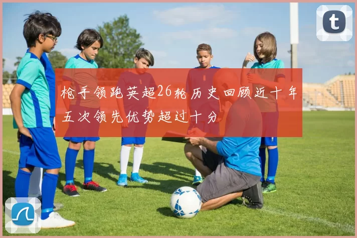 枪手领跑英超26轮历史回顾近十年五次领先优势超过十分