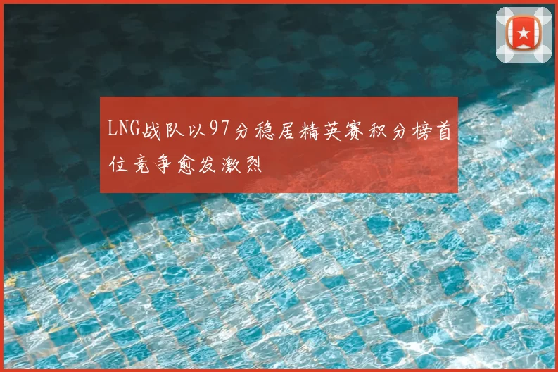 LNG战队以97分稳居精英赛积分榜首位竞争愈发激烈