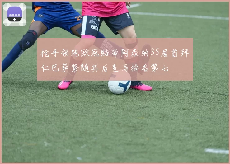 枪手领跑欧冠赔率阿森纳35居首拜仁巴萨紧随其后皇马排名第七