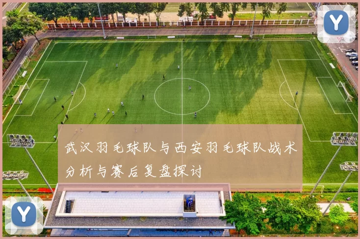 武汉羽毛球队与西安羽毛球队战术分析与赛后复盘探讨