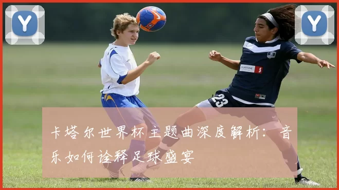 卡塔尔世界杯主题曲深度解析：音乐如何诠释足球盛宴