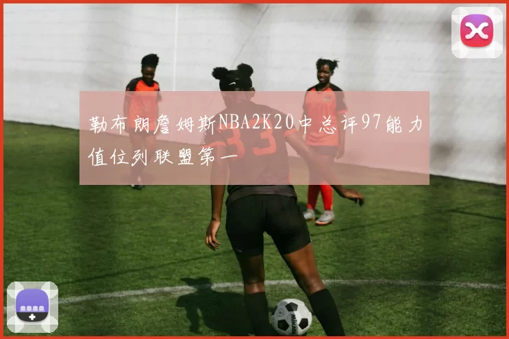 勒布朗詹姆斯NBA2K20中总评97能力值位列联盟第一